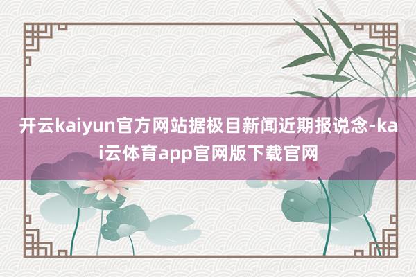 开云kaiyun官方网站据极目新闻近期报说念-kai云体育app官网版下载官网