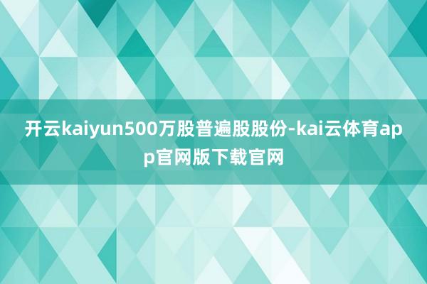 开云kaiyun500万股普遍股股份-kai云体育app官网版下载官网