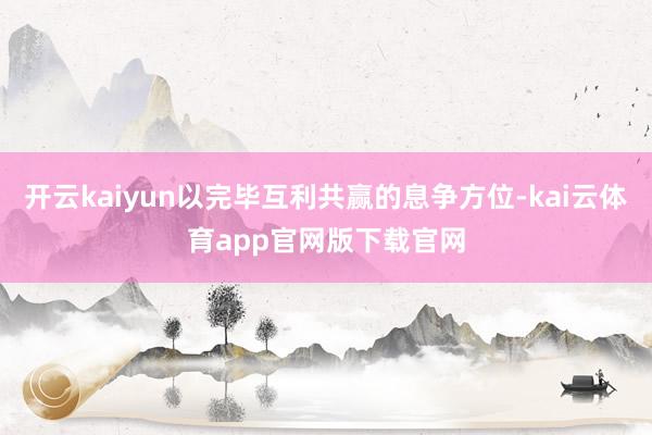 开云kaiyun以完毕互利共赢的息争方位-kai云体育app官网版下载官网