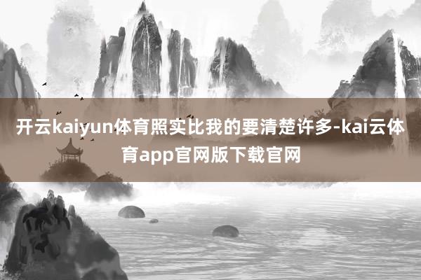 开云kaiyun体育照实比我的要清楚许多-kai云体育app官网版下载官网