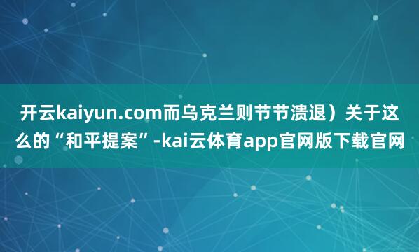 开云kaiyun.com而乌克兰则节节溃退）关于这么的“和平提案”-kai云体育app官网版下载官网