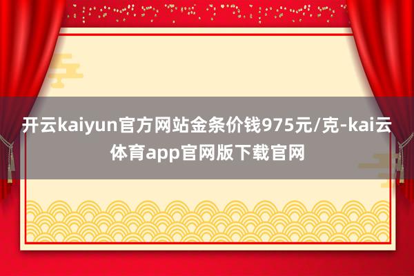 开云kaiyun官方网站金条价钱975元/克-kai云体育app官网版下载官网
