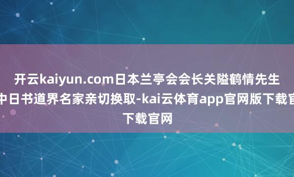开云kaiyun.com日本兰亭会会长关隘鹤情先生等中日书道界名家亲切换取-kai云体育app官网版下载官网