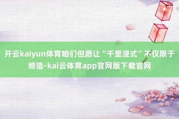 开云kaiyun体育咱们但愿让“千里浸式”不仅限于缔造-kai云体育app官网版下载官网
