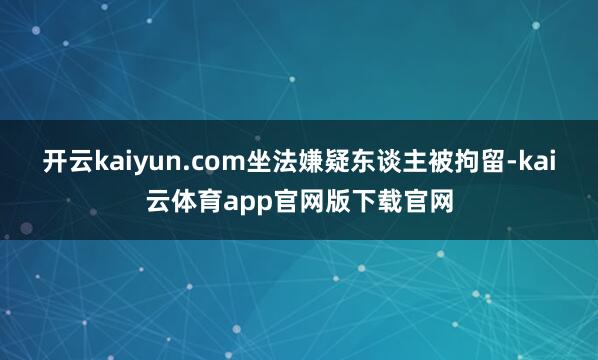 开云kaiyun.com坐法嫌疑东谈主被拘留-kai云体育app官网版下载官网