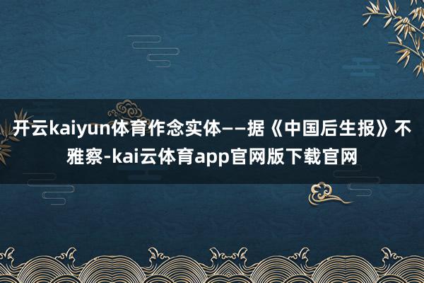 开云kaiyun体育作念实体——据《中国后生报》不雅察-kai云体育app官网版下载官网
