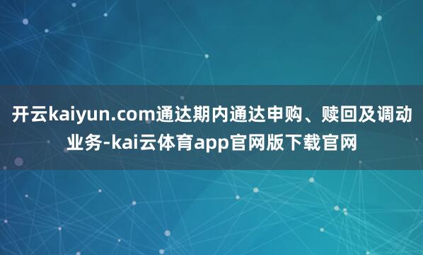 开云kaiyun.com通达期内通达申购、赎回及调动业务-kai云体育app官网版下载官网