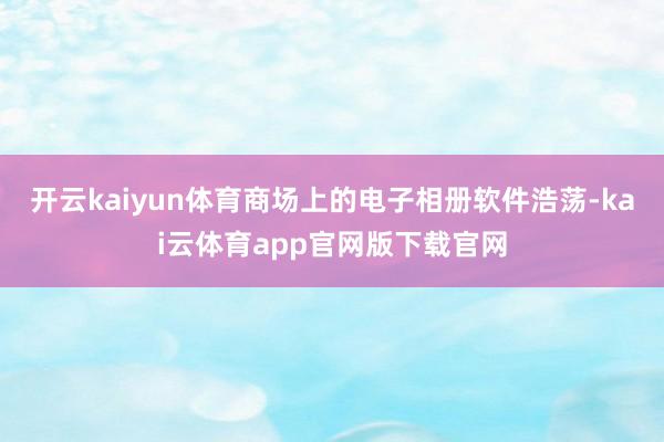 开云kaiyun体育商场上的电子相册软件浩荡-kai云体育app官网版下载官网