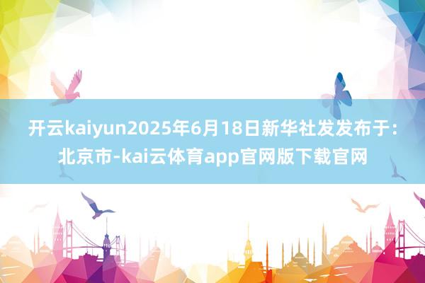 开云kaiyun2025年6月18日新华社发发布于：北京市-kai云体育app官网版下载官网