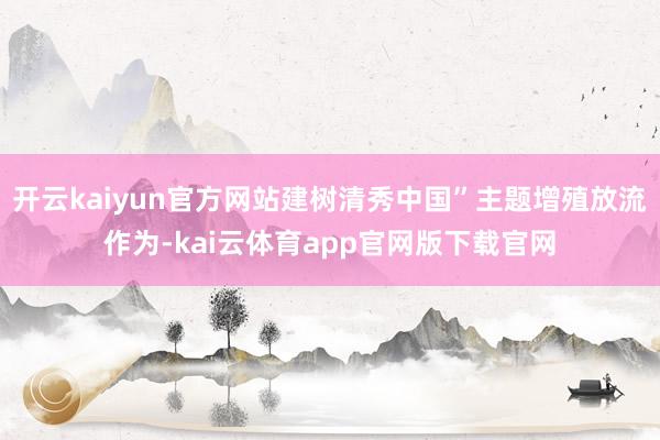 开云kaiyun官方网站建树清秀中国”主题增殖放流作为-kai云体育app官网版下载官网