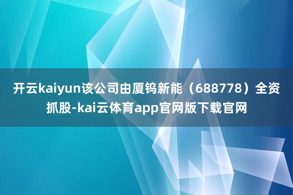 开云kaiyun该公司由厦钨新能（688778）全资抓股-kai云体育app官网版下载官网