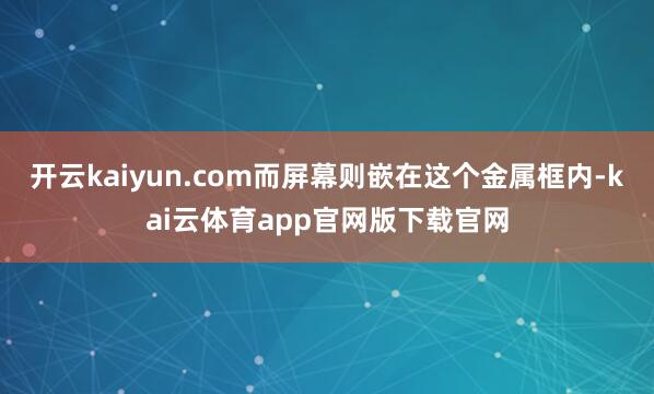 开云kaiyun.com而屏幕则嵌在这个金属框内-kai云体育app官网版下载官网