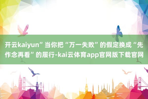 开云kaiyun”当你把“万一失败”的假定换成“先作念再看”的履行-kai云体育app官网版下载官网