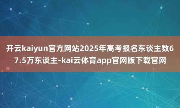 开云kaiyun官方网站2025年高考报名东谈主数67.5万东谈主-kai云体育app官网版下载官网