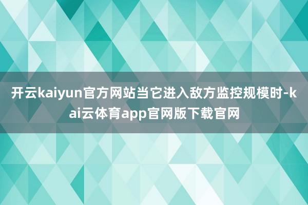 开云kaiyun官方网站当它进入敌方监控规模时-kai云体育app官网版下载官网