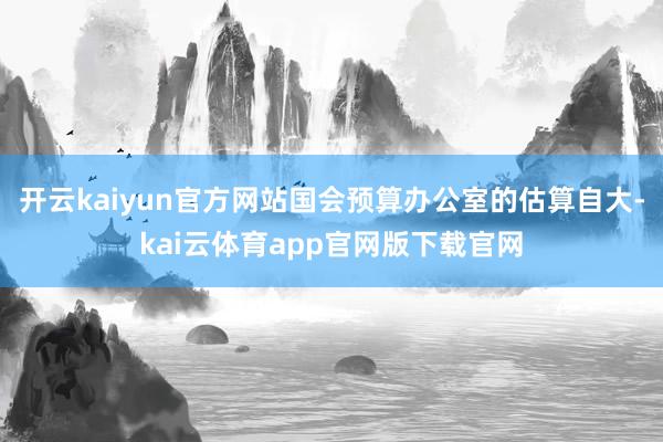 开云kaiyun官方网站国会预算办公室的估算自大-kai云体育app官网版下载官网
