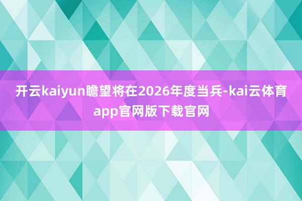开云kaiyun瞻望将在2026年度当兵-kai云体育app官网版下载官网