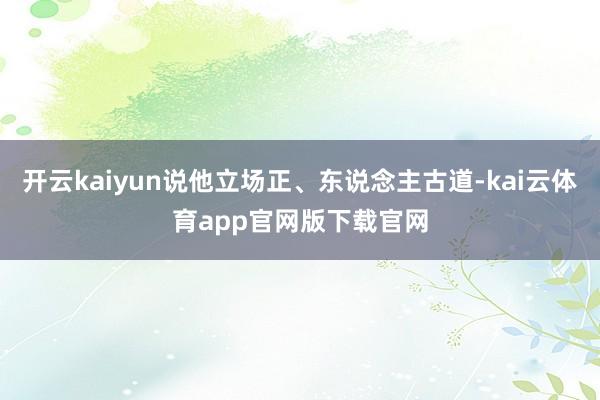 开云kaiyun说他立场正、东说念主古道-kai云体育app官网版下载官网