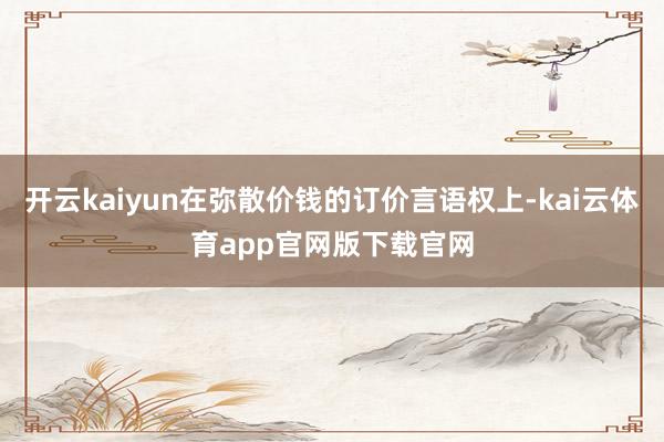开云kaiyun在弥散价钱的订价言语权上-kai云体育app官网版下载官网