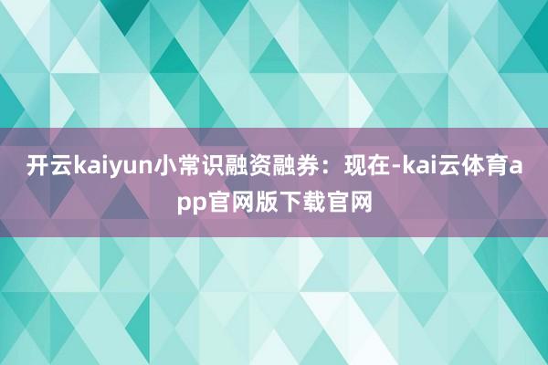 开云kaiyun小常识融资融券:现在-kai云体育app官网版下载官网