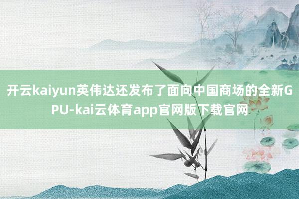 开云kaiyun英伟达还发布了面向中国商场的全新GPU-kai云体育app官网版下载官网