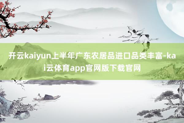 开云kaiyun上半年广东农居品进口品类丰富-kai云体育app官网版下载官网