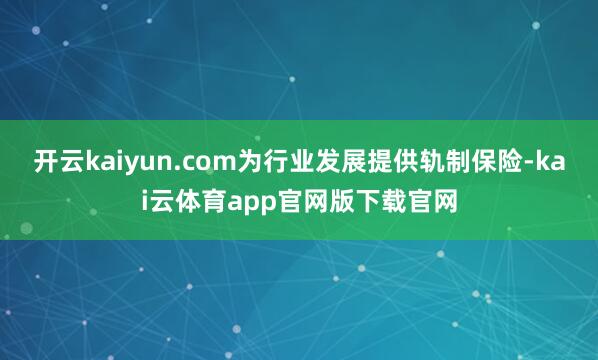 开云kaiyun.com为行业发展提供轨制保险-kai云体育app官网版下载官网