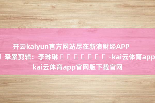开云kaiyun官方网站尽在新浪财经APP            						牵累剪辑：李琳琳 							-kai云体育app官网版下载官网