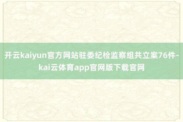 开云kaiyun官方网站驻委纪检监察组共立案76件-kai云体育app官网版下载官网