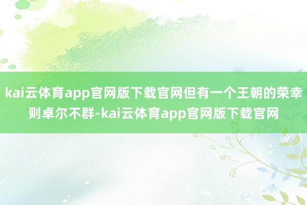 kai云体育app官网版下载官网但有一个王朝的荣幸则卓尔不群-kai云体育app官网版下载官网