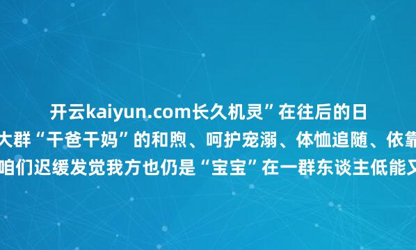 开云kaiyun.com长久机灵”在往后的日子里宝宝还会收成这一大群“干爸干妈”的和煦、呵护宠溺、体恤追随、依靠跟着宝宝出身、长大咱们迟缓发觉我方也仍是“宝宝”在一群东谈主低能又素雅地爱中长大成东谈主原本所谓一又友中的“第一个娃”是替总共东谈主提前预习了低能又甜密的亲情课咱们在这堂课上长大也将和咱们的好一又友们履历属于我方的幸福还铭记你的“干爸干妈”吗？你也当上了“干爸干妈”吗？迎接来驳斥区共享宝宝和“干爸干妈”的诊疗蓦的快来参与一皆为咱们的芳华主场出指标策！发布于：北京市-kai云体育app官网版下载官网
