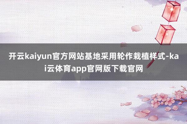 开云kaiyun官方网站基地采用轮作栽植样式-kai云体育app官网版下载官网