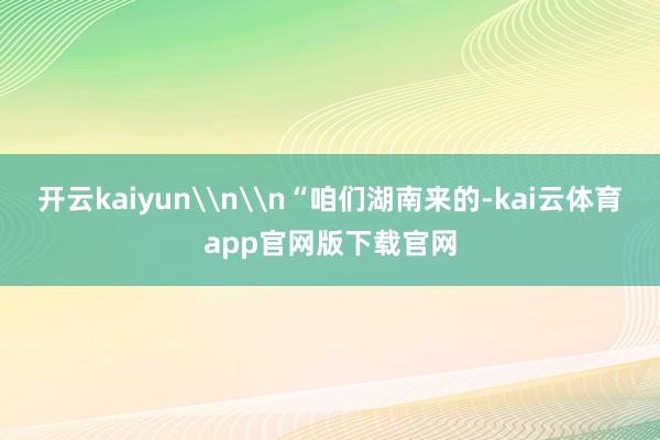 开云kaiyun\n\n“咱们湖南来的-kai云体育app官网版下载官网