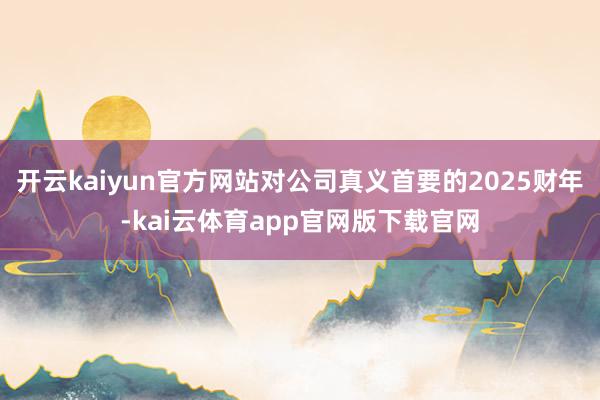 开云kaiyun官方网站对公司真义首要的2025财年-kai云体育app官网版下载官网