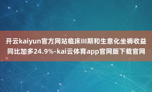 开云kaiyun官方网站临床III期和生意化坐褥收益同比加多24.9%-kai云体育app官网版下载官网
