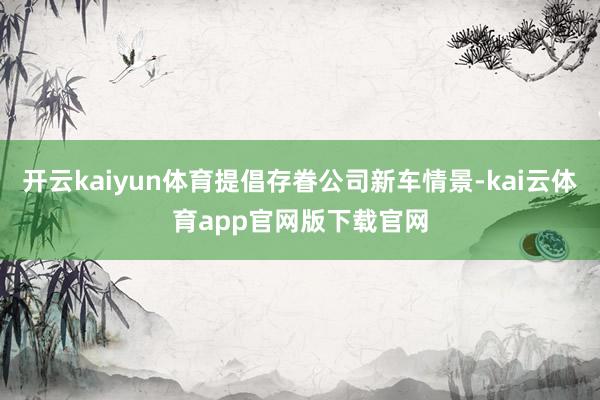 开云kaiyun体育提倡存眷公司新车情景-kai云体育app官网版下载官网