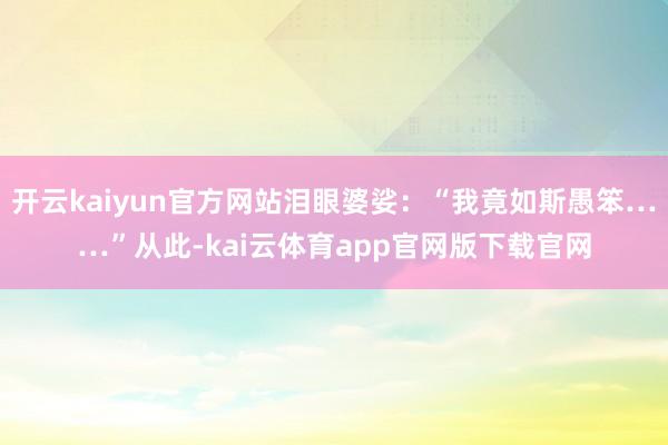 开云kaiyun官方网站泪眼婆娑：“我竟如斯愚笨……”从此-kai云体育app官网版下载官网