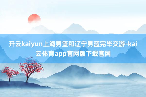开云kaiyun上海男篮和辽宁男篮完毕交游-kai云体育app官网版下载官网