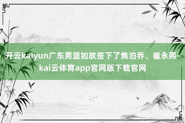 开云kaiyun广东男篮如故签下了焦泊乔、崔永熙-kai云体育app官网版下载官网