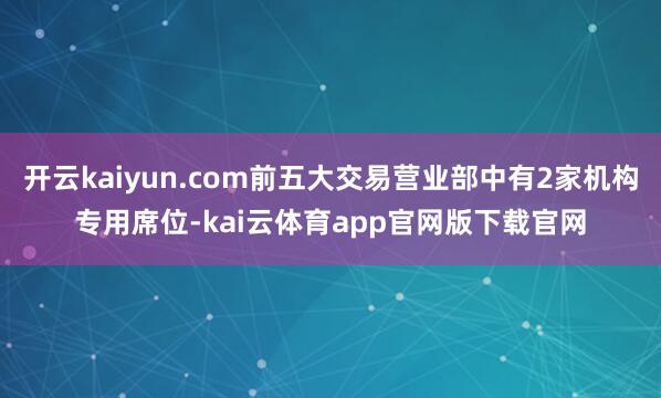 开云kaiyun.com前五大交易营业部中有2家机构专用席位-kai云体育app官网版下载官网