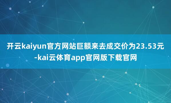 开云kaiyun官方网站巨额来去成交价为23.53元-kai云体育app官网版下载官网