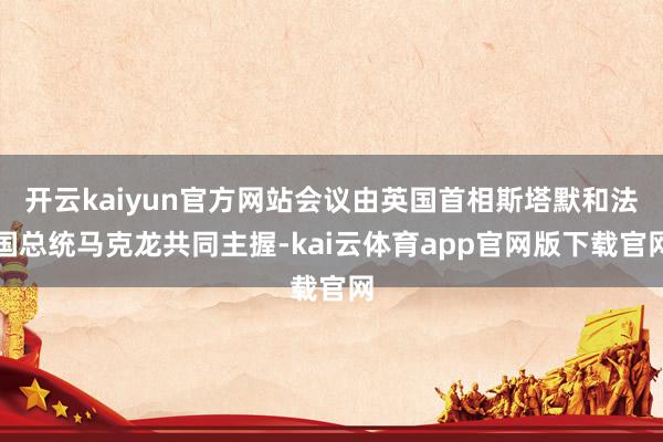 开云kaiyun官方网站会议由英国首相斯塔默和法国总统马克龙共同主握-kai云体育app官网版下载官网
