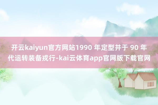 开云kaiyun官方网站1990 年定型并于 90 年代运转装备戎行-kai云体育app官网版下载官网