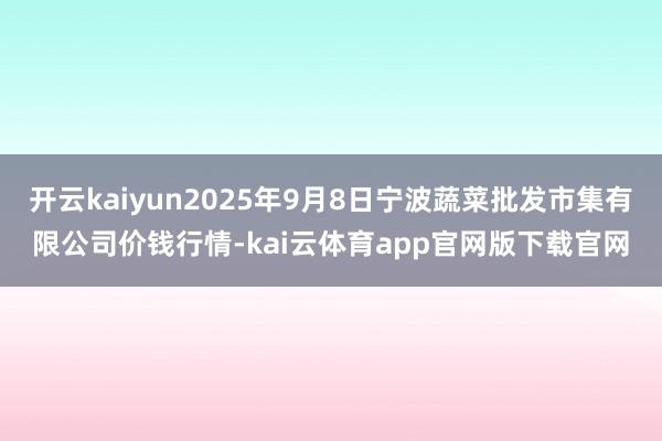 开云kaiyun2025年9月8日宁波蔬菜批发市集有限公司价钱行情-kai云体育app官网版下载官网