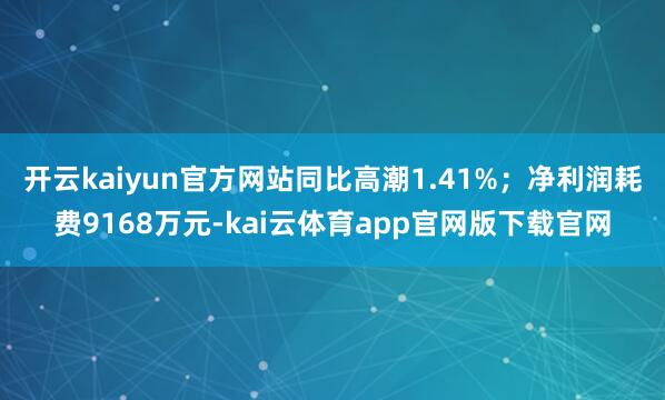 开云kaiyun官方网站同比高潮1.41%；净利润耗费9168万元-kai云体育app官网版下载官网