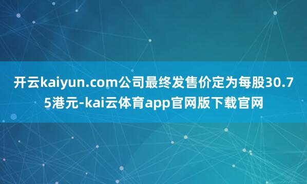 开云kaiyun.com公司最终发售价定为每股30.75港元-kai云体育app官网版下载官网
