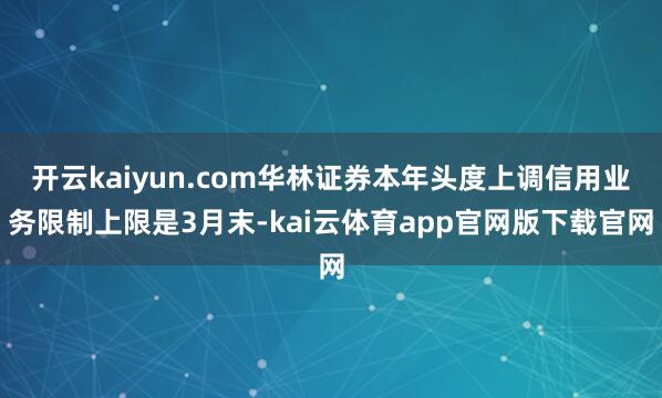 开云kaiyun.com华林证券本年头度上调信用业务限制上限是3月末-kai云体育app官网版下载官网