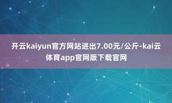 开云kaiyun官方网站进出7.00元/公斤-kai云体育app官网版下载官网