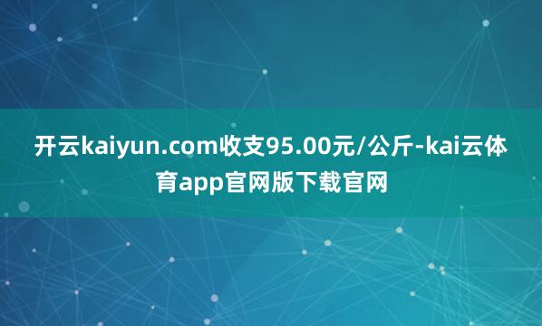 开云kaiyun.com收支95.00元/公斤-kai云体育app官网版下载官网