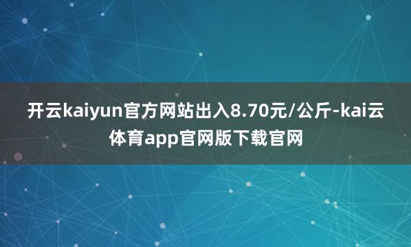 开云kaiyun官方网站出入8.70元/公斤-kai云体育app官网版下载官网
